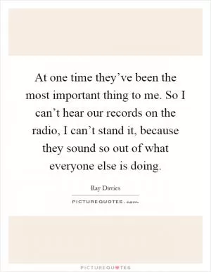 At one time they’ve been the most important thing to me. So I can’t hear our records on the radio, I can’t stand it, because they sound so out of what everyone else is doing Picture Quote #1