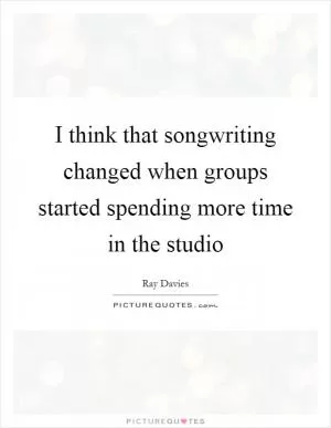 I think that songwriting changed when groups started spending more time in the studio Picture Quote #1