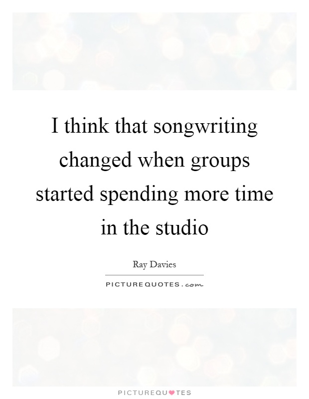 I think that songwriting changed when groups started spending more time in the studio Picture Quote #1