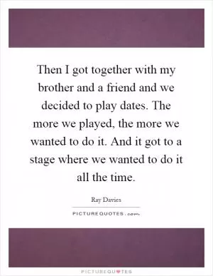 Then I got together with my brother and a friend and we decided to play dates. The more we played, the more we wanted to do it. And it got to a stage where we wanted to do it all the time Picture Quote #1