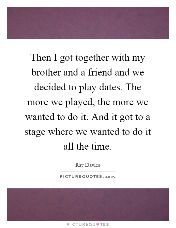 Then I got together with my brother and a friend and we decided to play dates. The more we played, the more we wanted to do it. And it got to a stage where we wanted to do it all the time Picture Quote #1