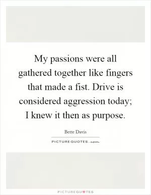 My passions were all gathered together like fingers that made a fist. Drive is considered aggression today; I knew it then as purpose Picture Quote #1