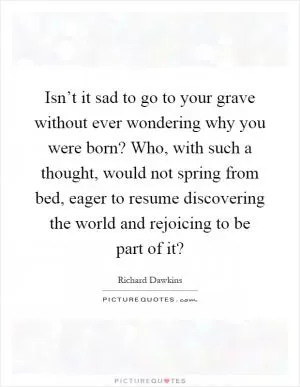 Isn’t it sad to go to your grave without ever wondering why you were born? Who, with such a thought, would not spring from bed, eager to resume discovering the world and rejoicing to be part of it? Picture Quote #1