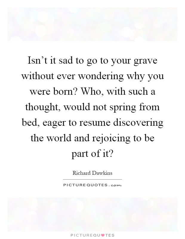 Isn't it sad to go to your grave without ever wondering why you were born? Who, with such a thought, would not spring from bed, eager to resume discovering the world and rejoicing to be part of it? Picture Quote #1