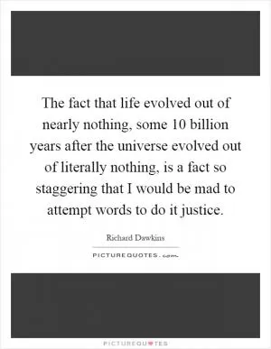 The fact that life evolved out of nearly nothing, some 10 billion years after the universe evolved out of literally nothing, is a fact so staggering that I would be mad to attempt words to do it justice Picture Quote #1