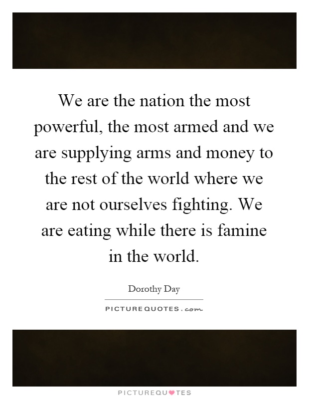 We are the nation the most powerful, the most armed and we are supplying arms and money to the rest of the world where we are not ourselves fighting. We are eating while there is famine in the world Picture Quote #1