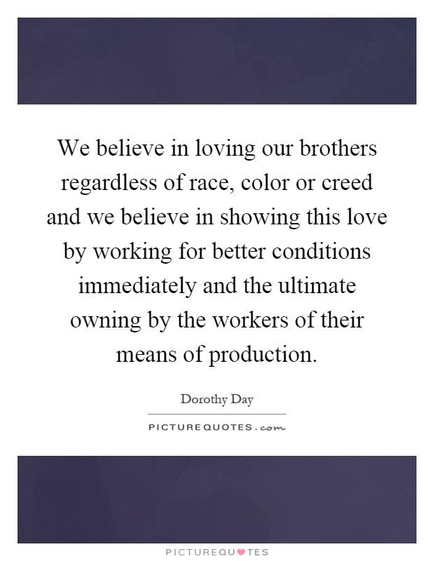We believe in loving our brothers regardless of race, color or creed and we believe in showing this love by working for better conditions immediately and the ultimate owning by the workers of their means of production Picture Quote #1