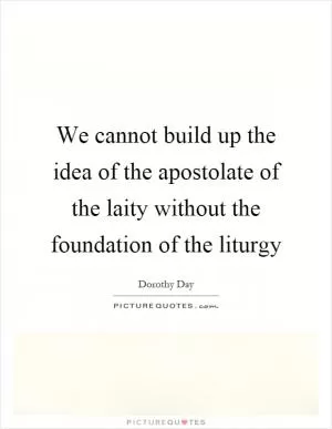 We cannot build up the idea of the apostolate of the laity without the foundation of the liturgy Picture Quote #1