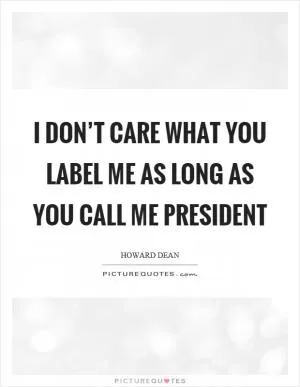 I don’t care what you label me as long as you call me president Picture Quote #1