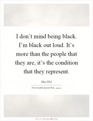 I don’t mind being black. I’m black out loud. It’s more than the people that they are, it’s the condition that they represent Picture Quote #1