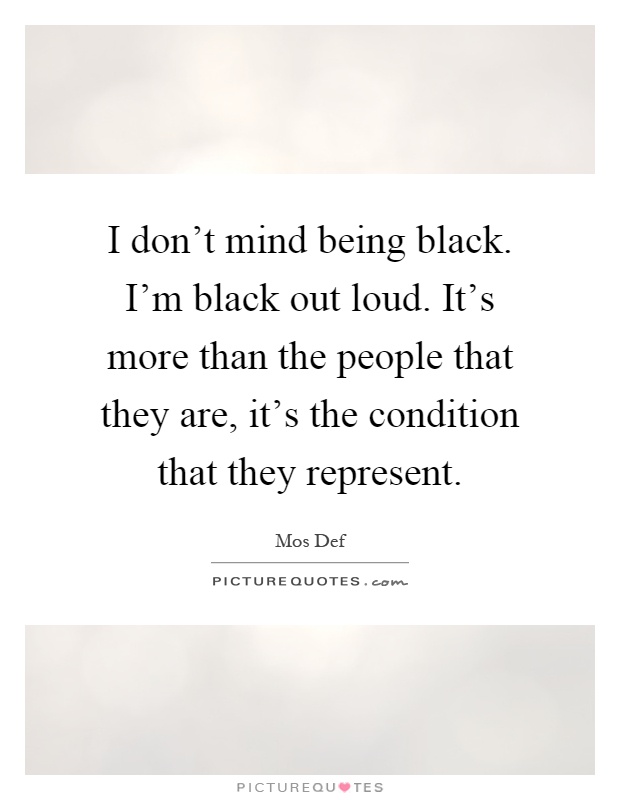 I don't mind being black. I'm black out loud. It's more than the people that they are, it's the condition that they represent Picture Quote #1