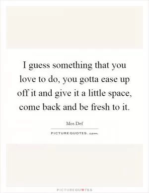 I guess something that you love to do, you gotta ease up off it and give it a little space, come back and be fresh to it Picture Quote #1