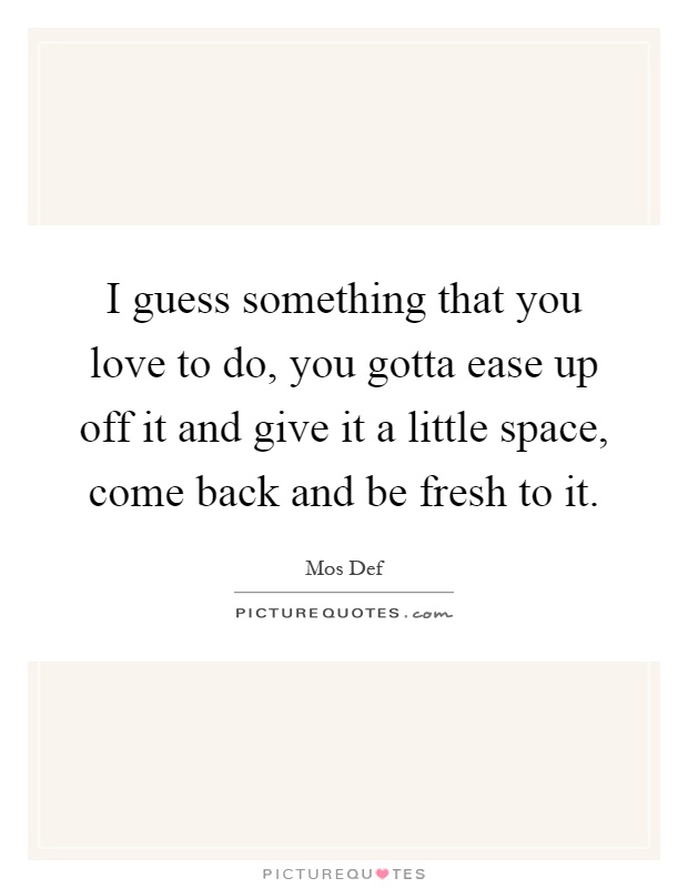 I guess something that you love to do, you gotta ease up off it and give it a little space, come back and be fresh to it Picture Quote #1