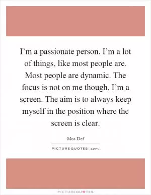 I’m a passionate person. I’m a lot of things, like most people are. Most people are dynamic. The focus is not on me though, I’m a screen. The aim is to always keep myself in the position where the screen is clear Picture Quote #1