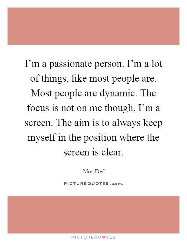 I'm a passionate person. I'm a lot of things, like most people are. Most people are dynamic. The focus is not on me though, I'm a screen. The aim is to always keep myself in the position where the screen is clear Picture Quote #1
