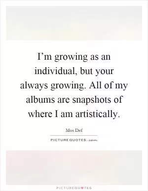 I’m growing as an individual, but your always growing. All of my albums are snapshots of where I am artistically Picture Quote #1