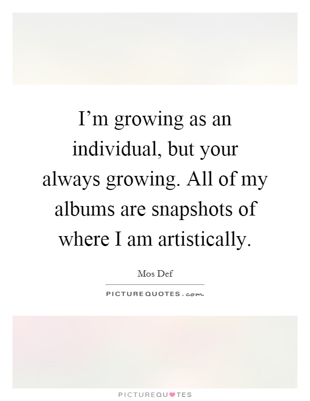 I'm growing as an individual, but your always growing. All of my albums are snapshots of where I am artistically Picture Quote #1
