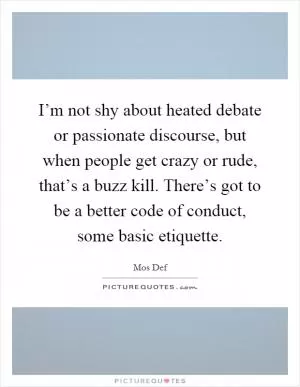 I’m not shy about heated debate or passionate discourse, but when people get crazy or rude, that’s a buzz kill. There’s got to be a better code of conduct, some basic etiquette Picture Quote #1