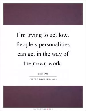 I’m trying to get low. People’s personalities can get in the way of their own work Picture Quote #1