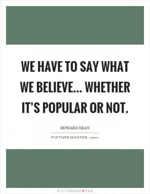 We have to say what we believe... whether it’s popular or not Picture Quote #1
