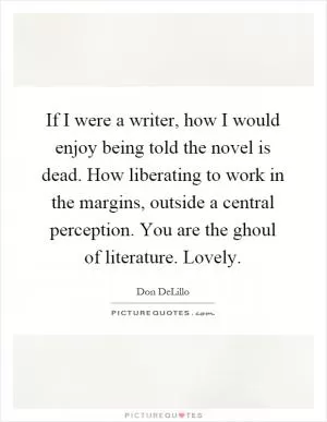 If I were a writer, how I would enjoy being told the novel is dead. How liberating to work in the margins, outside a central perception. You are the ghoul of literature. Lovely Picture Quote #1