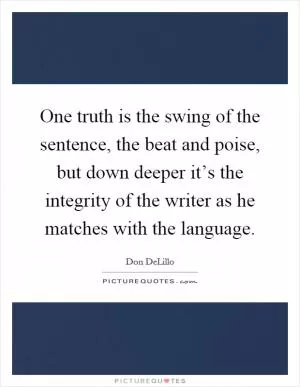 One truth is the swing of the sentence, the beat and poise, but down deeper it’s the integrity of the writer as he matches with the language Picture Quote #1