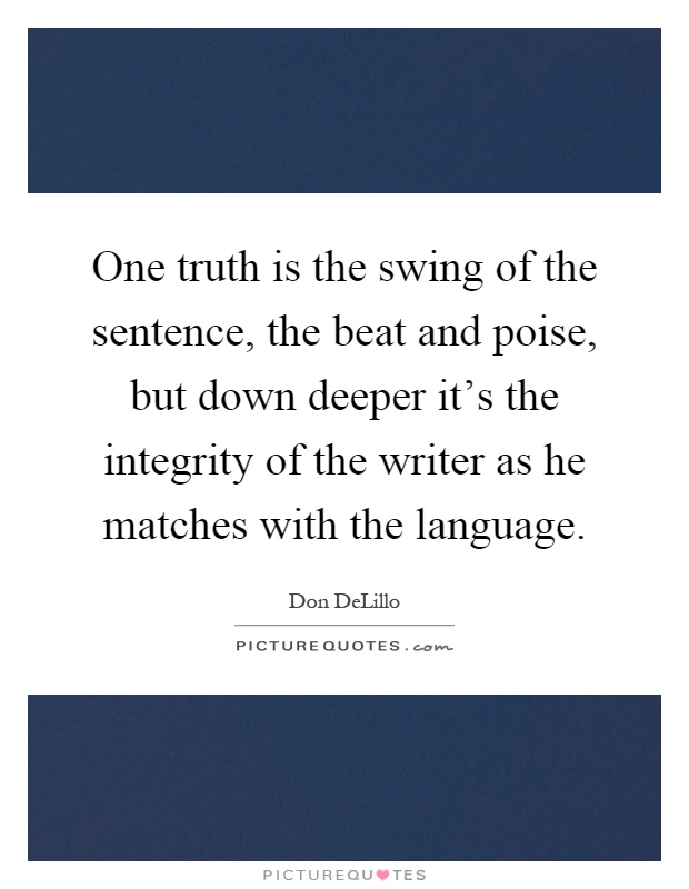 One truth is the swing of the sentence, the beat and poise, but down deeper it's the integrity of the writer as he matches with the language Picture Quote #1