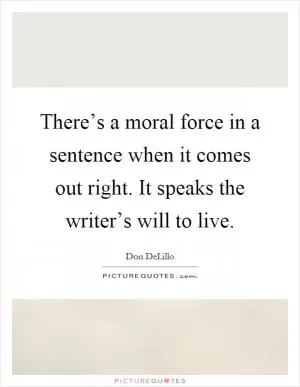 There’s a moral force in a sentence when it comes out right. It speaks the writer’s will to live Picture Quote #1