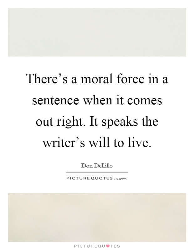 There's a moral force in a sentence when it comes out right. It speaks the writer's will to live Picture Quote #1