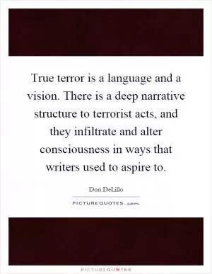 True terror is a language and a vision. There is a deep narrative structure to terrorist acts, and they infiltrate and alter consciousness in ways that writers used to aspire to Picture Quote #1