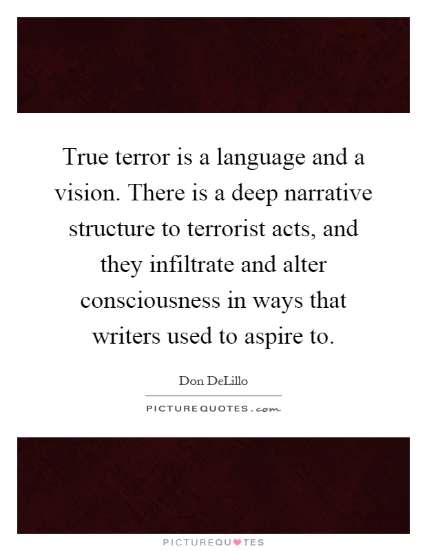 True terror is a language and a vision. There is a deep narrative structure to terrorist acts, and they infiltrate and alter consciousness in ways that writers used to aspire to Picture Quote #1