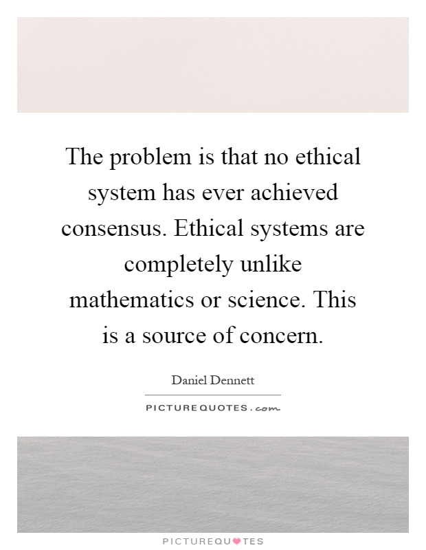 The problem is that no ethical system has ever achieved consensus. Ethical systems are completely unlike mathematics or science. This is a source of concern Picture Quote #1