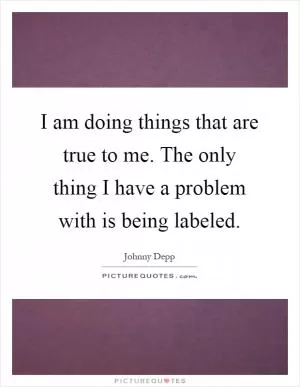 I am doing things that are true to me. The only thing I have a problem with is being labeled Picture Quote #1
