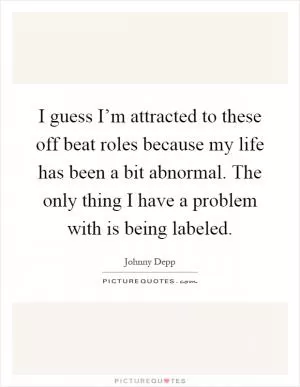 I guess I’m attracted to these off beat roles because my life has been a bit abnormal. The only thing I have a problem with is being labeled Picture Quote #1