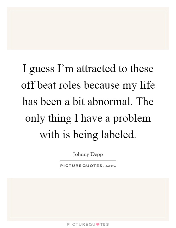 I guess I'm attracted to these off beat roles because my life has been a bit abnormal. The only thing I have a problem with is being labeled Picture Quote #1