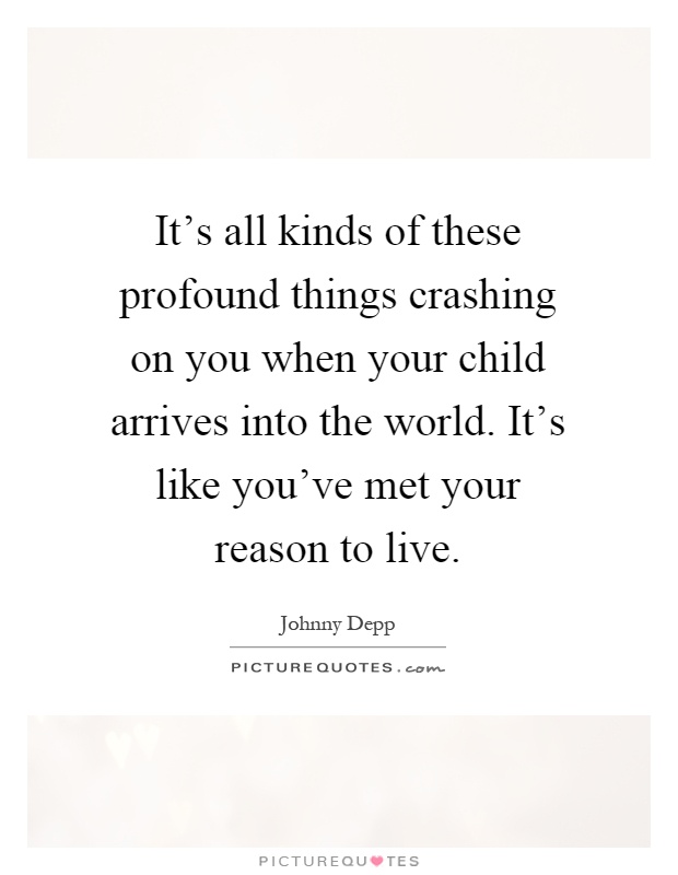 It's all kinds of these profound things crashing on you when your child arrives into the world. It's like you've met your reason to live Picture Quote #1