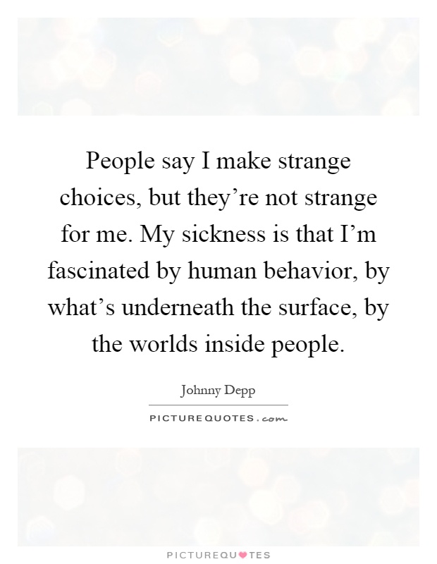 People say I make strange choices, but they're not strange for me. My sickness is that I'm fascinated by human behavior, by what's underneath the surface, by the worlds inside people Picture Quote #1