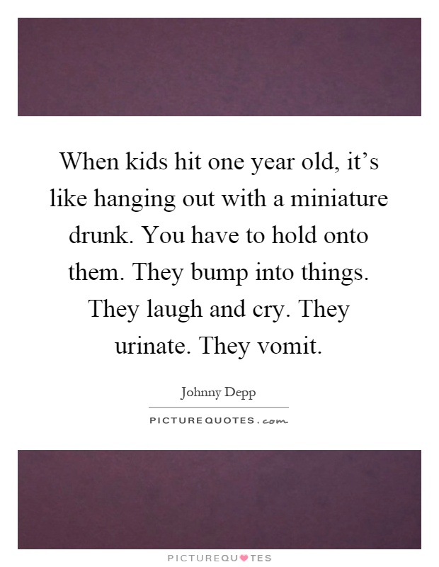 When kids hit one year old, it's like hanging out with a miniature drunk. You have to hold onto them. They bump into things. They laugh and cry. They urinate. They vomit Picture Quote #1
