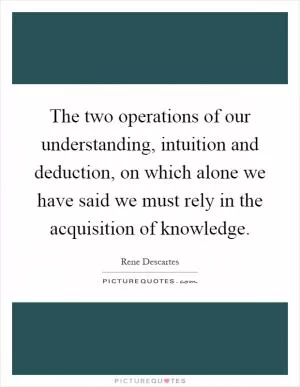 The two operations of our understanding, intuition and deduction, on which alone we have said we must rely in the acquisition of knowledge Picture Quote #1