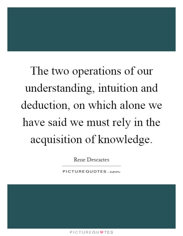The two operations of our understanding, intuition and deduction, on which alone we have said we must rely in the acquisition of knowledge Picture Quote #1