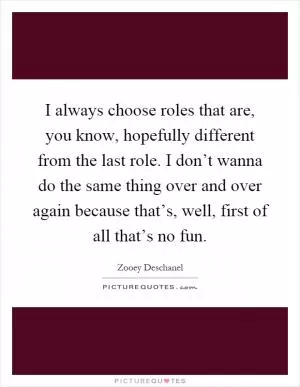 I always choose roles that are, you know, hopefully different from the last role. I don’t wanna do the same thing over and over again because that’s, well, first of all that’s no fun Picture Quote #1