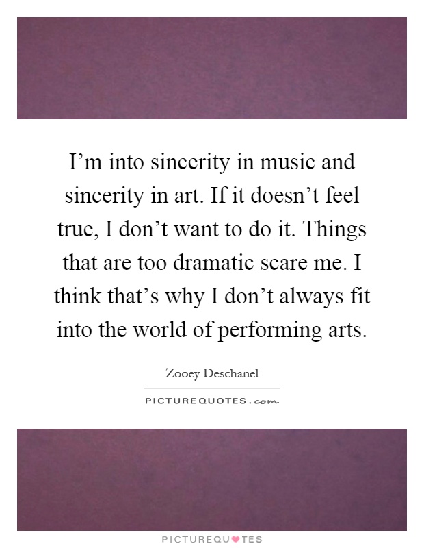 I'm into sincerity in music and sincerity in art. If it doesn't feel true, I don't want to do it. Things that are too dramatic scare me. I think that's why I don't always fit into the world of performing arts Picture Quote #1
