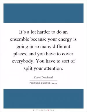 It’s a lot harder to do an ensemble because your energy is going in so many different places, and you have to cover everybody. You have to sort of split your attention Picture Quote #1