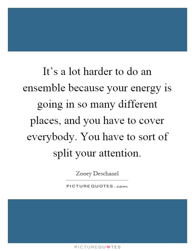 It's a lot harder to do an ensemble because your energy is going in so many different places, and you have to cover everybody. You have to sort of split your attention Picture Quote #1