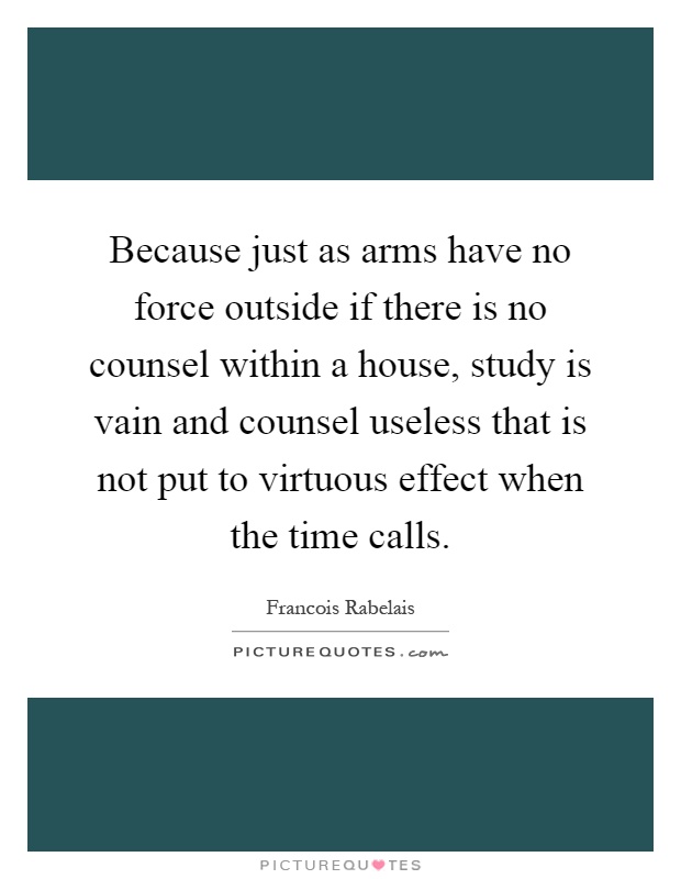 Because just as arms have no force outside if there is no counsel within a house, study is vain and counsel useless that is not put to virtuous effect when the time calls Picture Quote #1