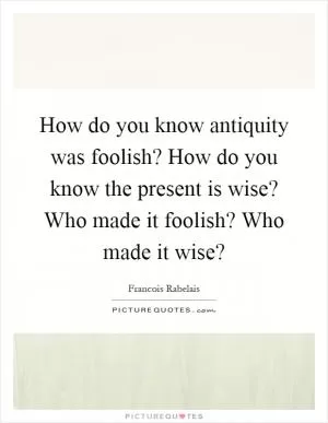 How do you know antiquity was foolish? How do you know the present is wise? Who made it foolish? Who made it wise? Picture Quote #1