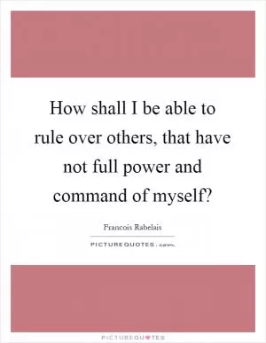 How shall I be able to rule over others, that have not full power and command of myself? Picture Quote #1