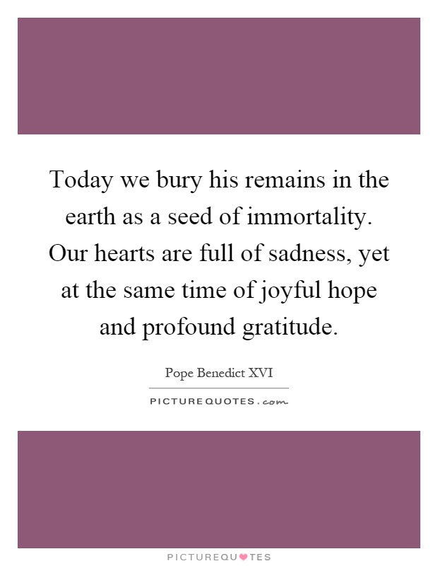 Today we bury his remains in the earth as a seed of immortality. Our hearts are full of sadness, yet at the same time of joyful hope and profound gratitude Picture Quote #1