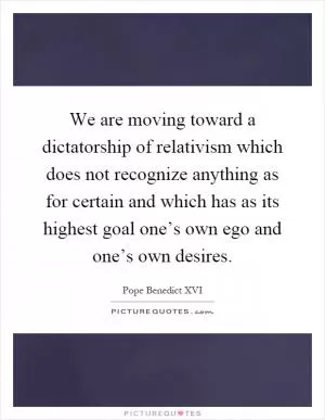 We are moving toward a dictatorship of relativism which does not recognize anything as for certain and which has as its highest goal one’s own ego and one’s own desires Picture Quote #1