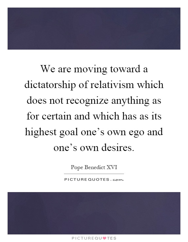 We are moving toward a dictatorship of relativism which does not recognize anything as for certain and which has as its highest goal one's own ego and one's own desires Picture Quote #1